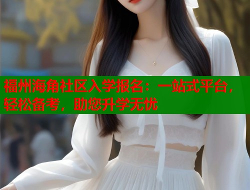 福州海角社区入学报名：一站式平台，轻松备考，助您升学无忧