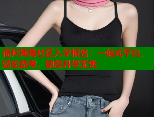 福州海角社区入学报名：一站式平台，轻松备考，助您升学无忧