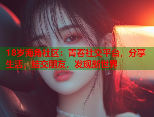 18岁海角社区：青春社交平台，分享生活，结交朋友，发现新世界