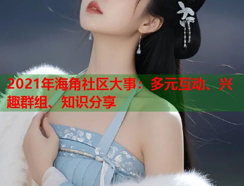 2021年海角社区大事：多元互动、兴趣群组、知识分享