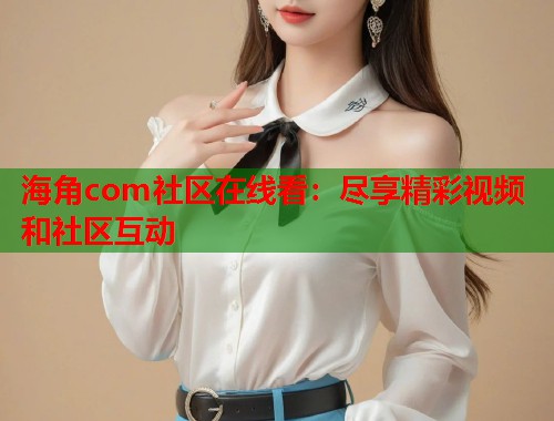 海角com社区在线看：尽享精彩视频和社区互动