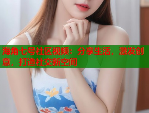 海角七号社区视频：分享生活，激发创意，打造社交新空间
