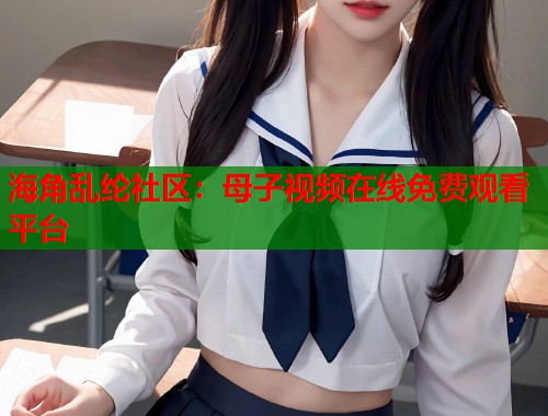 海角乱纶社区：母子视频在线免费观看平台