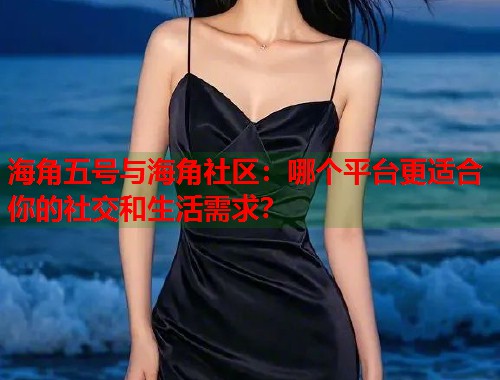 海角五号与海角社区：哪个平台更适合你的社交和生活需求？