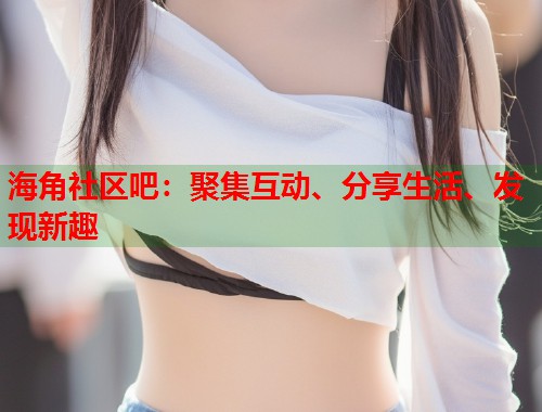 海角社区吧：聚集互动、分享生活、发现新趣