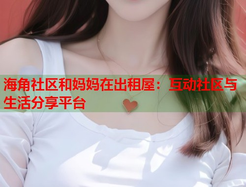 海角社区和妈妈在出租屋：互动社区与生活分享平台