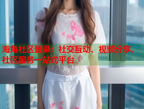 海角社区登录：社交互动、视频分享、社区服务一站式平台