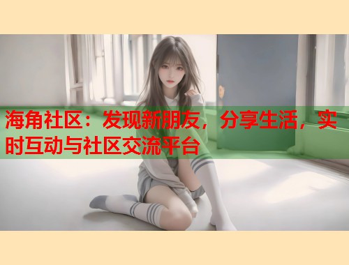海角社区：发现新朋友，分享生活，实时互动与社区交流平台