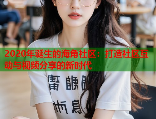 2020年诞生的海角社区：打造社区互动与视频分享的新时代
