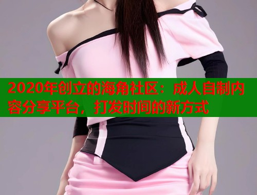 2020年创立的海角社区：成人自制内容分享平台，打发时间的新方式