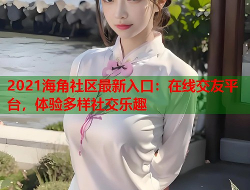 2021海角社区最新入口：在线交友平台，体验多样社交乐趣