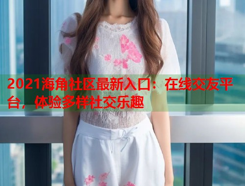 2021海角社区最新入口：在线交友平台，体验多样社交乐趣