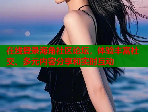 在线登录海角社区论坛，体验丰富社交、多元内容分享和实时互动