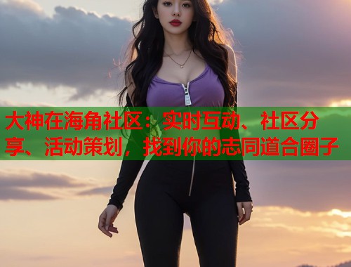 大神在海角社区：实时互动、社区分享、活动策划，找到你的志同道合圈子