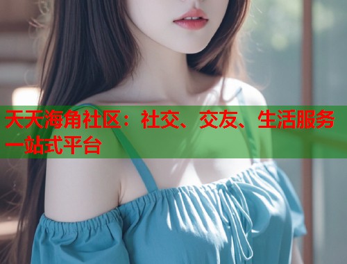 天天海角社区：社交、交友、生活服务一站式平台