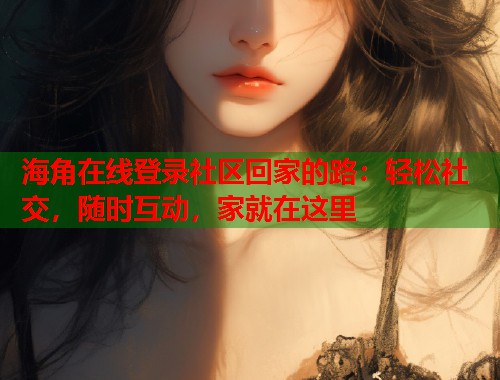 海角在线登录社区回家的路：轻松社交，随时互动，家就在这里