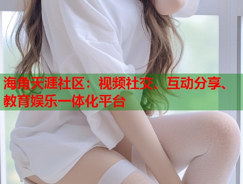 海角天涯社区：视频社交、互动分享、教育娱乐一体化平台