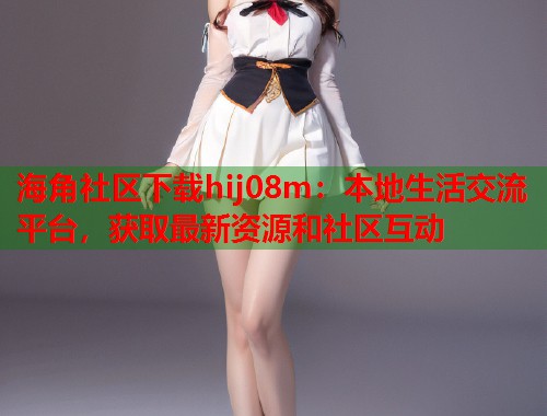 海角社区下载hij08m：本地生活交流平台，获取最新资源和社区互动