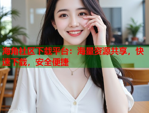 海角社区下载平台：海量资源共享，快速下载，安全便捷