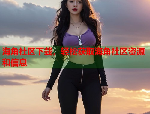 海角社区下载，轻松获取海角社区资源和信息