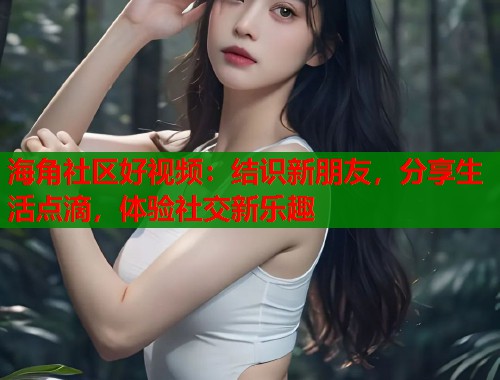 海角社区好视频：结识新朋友，分享生活点滴，体验社交新乐趣