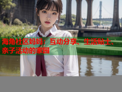 海角社区妈妈：互动分享、生活贴士、亲子活动的家园