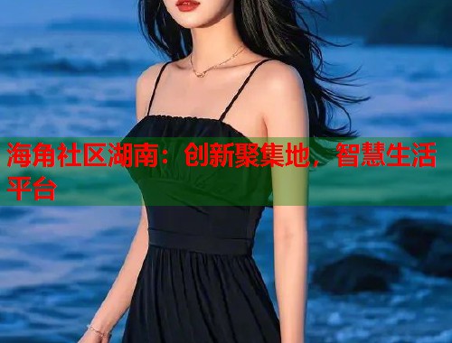 海角社区湖南：创新聚集地，智慧生活平台