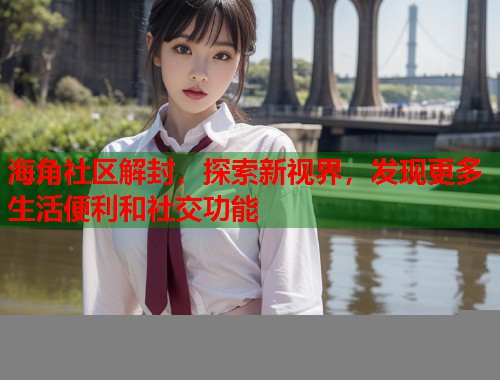 海角社区解封，探索新视界，发现更多生活便利和社交功能