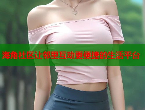 海角社区让邻里互动更便捷的生活平台