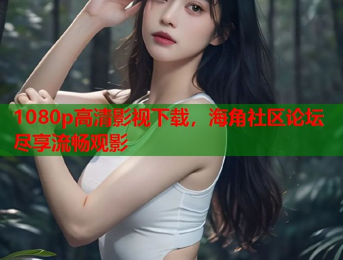 1080p高清影视下载，海角社区论坛尽享流畅观影