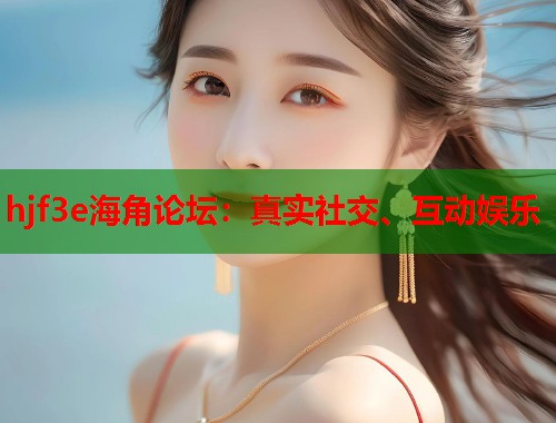 hjf3e海角论坛：真实社交、互动娱乐