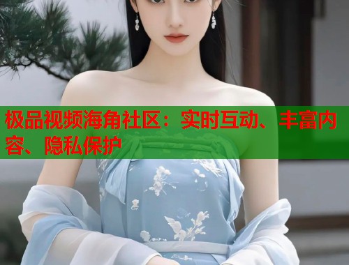 极品视频海角社区：实时互动、丰富内容、隐私保护