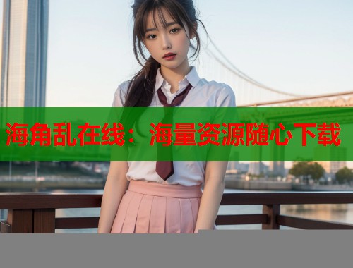 海角乱在线：海量资源随心下载