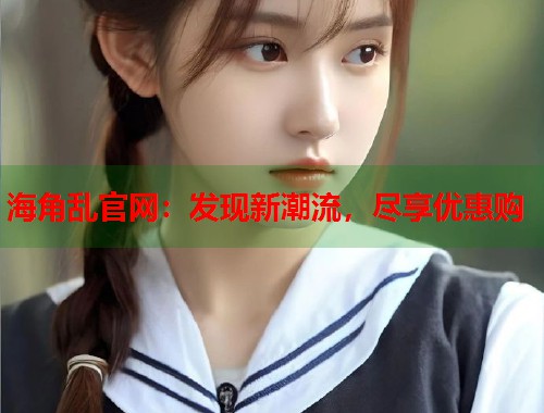 海角乱官网：发现新潮流，尽享优惠购