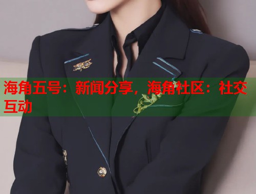 海角五号：新闻分享，海角社区：社交互动
