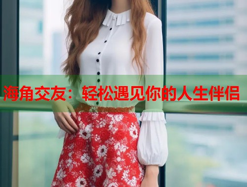海角交友：轻松遇见你的人生伴侣