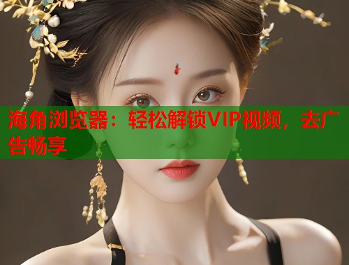 海角浏览器：轻松解锁VIP视频，去广告畅享