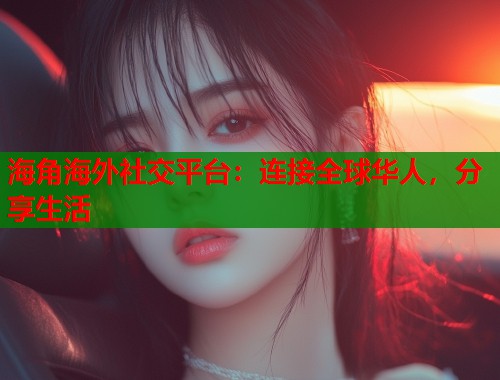 海角海外社交平台：连接全球华人，分享生活
