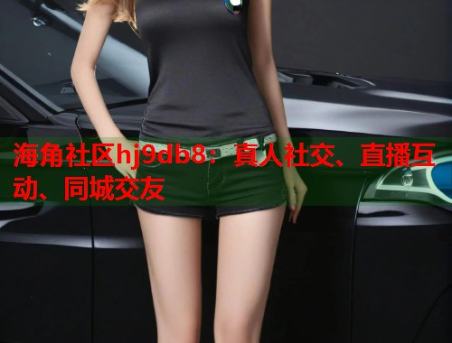 海角社区hj9db8：真人社交、直播互动、同城交友