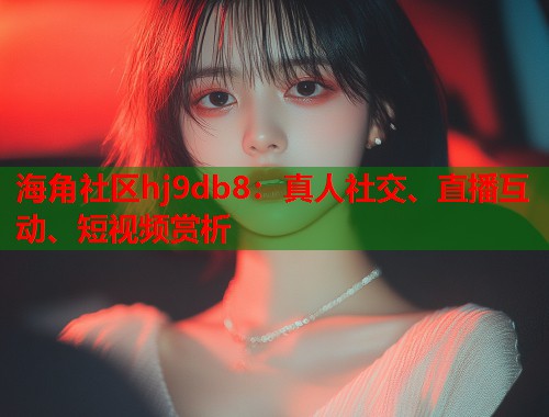 海角社区hj9db8：真人社交、直播互动、短视频赏析