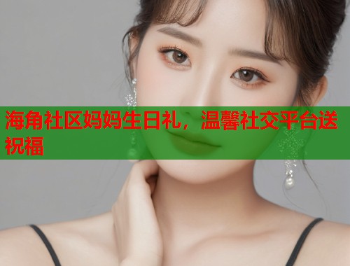 海角社区妈妈生日礼，温馨社交平台送祝福