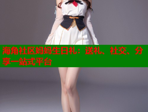 海角社区妈妈生日礼：送礼、社交、分享一站式平台