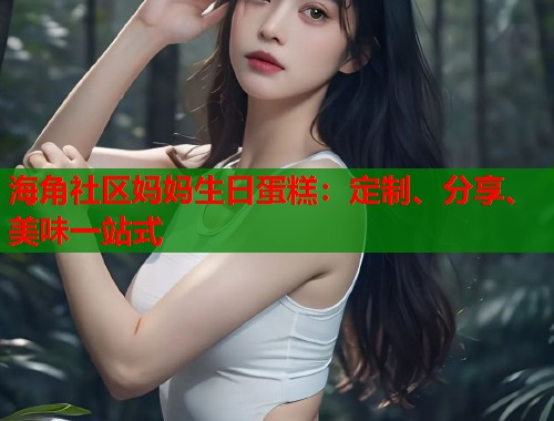 海角社区妈妈生日蛋糕：定制、分享、美味一站式