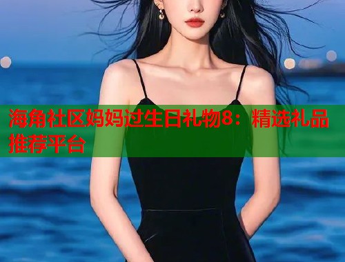 海角社区妈妈过生日礼物8：精选礼品推荐平台