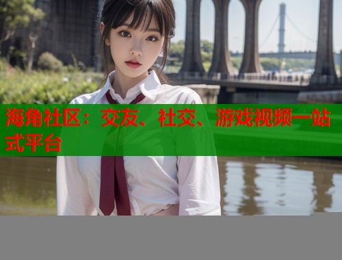 海角社区：交友、社交、游戏视频一站式平台
