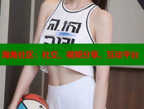 海角社区：社交、视频分享、互动平台