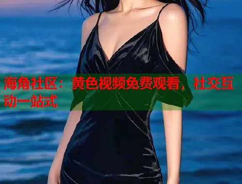 海角社区：黄色视频免费观看，社交互动一站式
