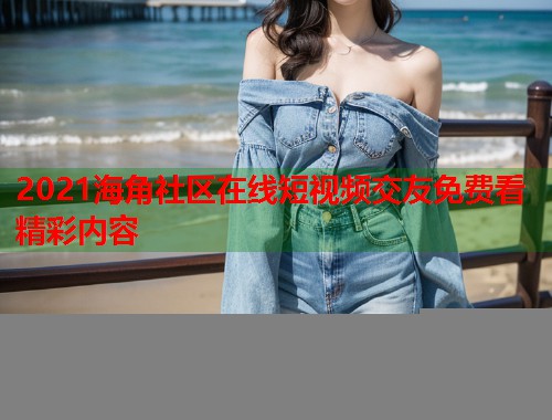 2021海角社区在线短视频交友免费看精彩内容