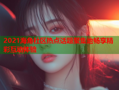 2021海角社区热点话题聚集地畅享精彩互动体验