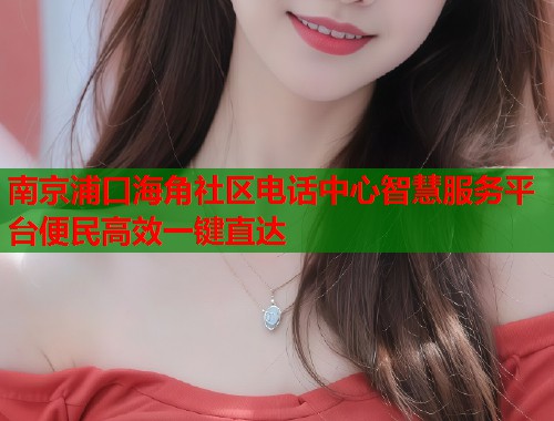 南京浦口海角社区电话中心智慧服务平台便民高效一键直达